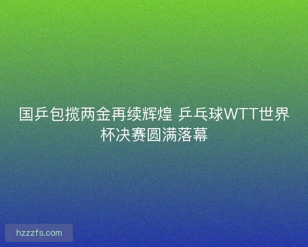 国乒包揽两金再续辉煌 乒乓球WTT世界杯决赛圆满落幕