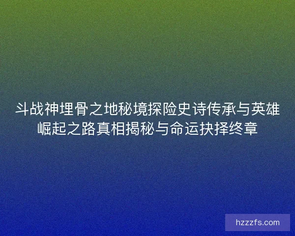 斗战神埋骨之地秘境探险史诗传承与英雄崛起之路真相揭秘与命运抉择终章